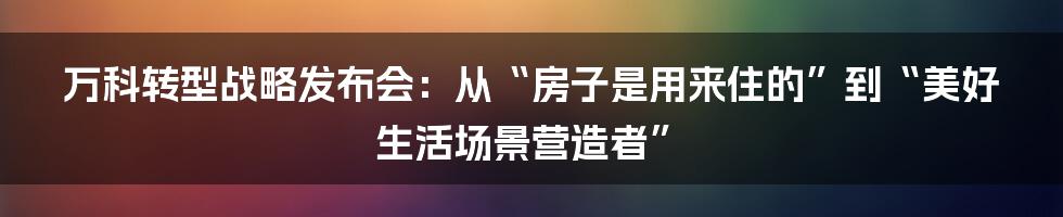 万科转型战略发布会:从“房子是用来住的”到“美好生活场景营造者”