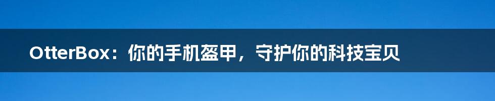 OtterBox:你的手机盔甲,守护你的科技宝贝