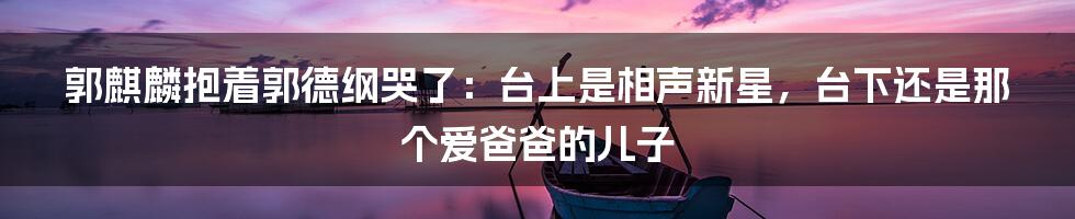 郭麒麟抱着郭德纲哭了:台上是相声新星,台下还是那个爱爸爸的儿子