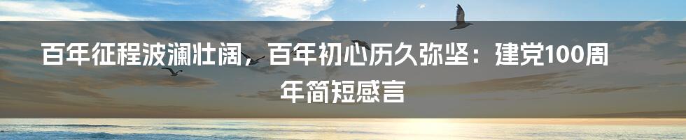 百年征程波澜壮阔,百年初心历久弥坚:建党100周年简短感言
