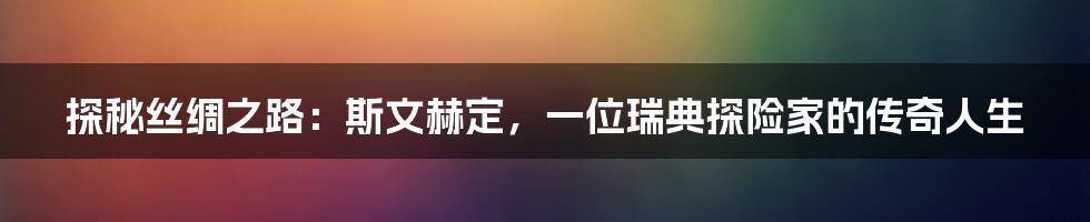 探秘丝绸之路:斯文赫定,一位瑞典探险家的传奇人生