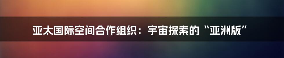 亚太国际空间合作组织:宇宙探索的“亚洲版”