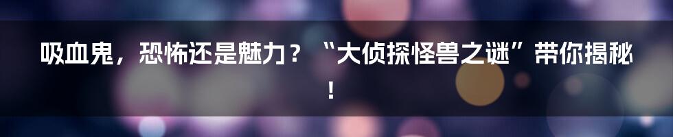吸血鬼,恐怖还是魅力?“大侦探怪兽之谜”带你揭秘!