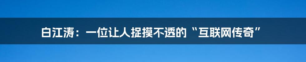 白江涛:一位让人捉摸不透的“互联网传奇”
