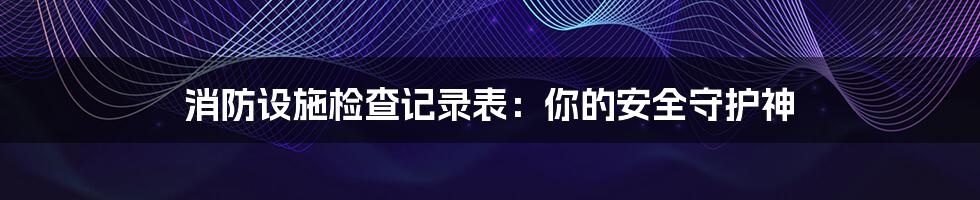 消防设施检查记录表:你的安全守护神