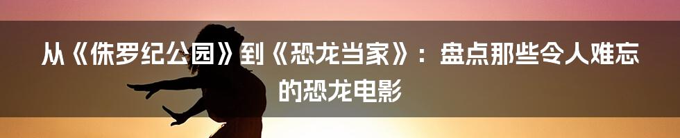 从《侏罗纪公园》到《恐龙当家》:盘点那些令人难忘的恐龙电影
