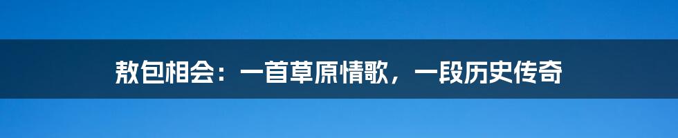 敖包相会:一首草原情歌,一段历史传奇