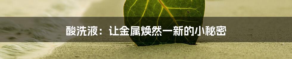 酸洗液:让金属焕然一新的小秘密