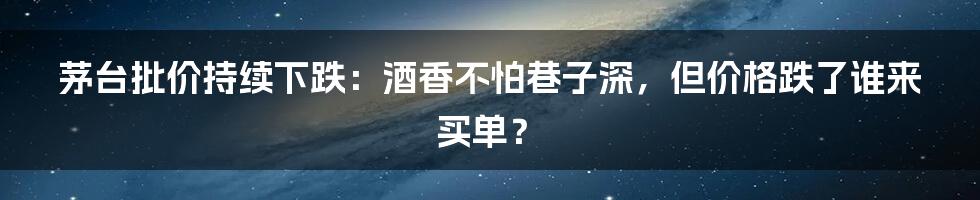 茅台批价持续下跌:酒香不怕巷子深,但价格跌了谁来买单?