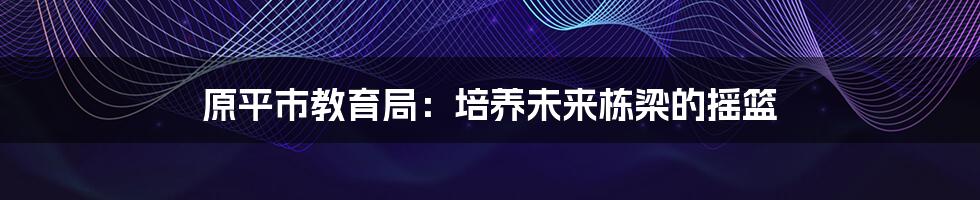 原平市教育局：培养未来栋梁的摇篮