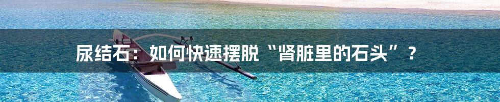 尿结石:如何快速摆脱“肾脏里的石头”?