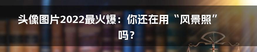 头像图片2022最火爆:你还在用“风景照”吗?
