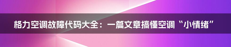 格力空调故障代码大全:一篇文章搞懂空调“小情绪”
