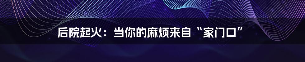 后院起火:当你的麻烦来自“家门口”