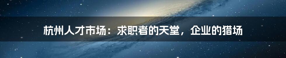 杭州人才市场:求职者的天堂,企业的猎场