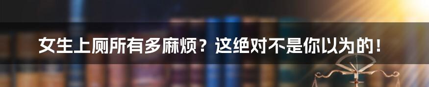 女生上厕所有多麻烦?这绝对不是你以为的!