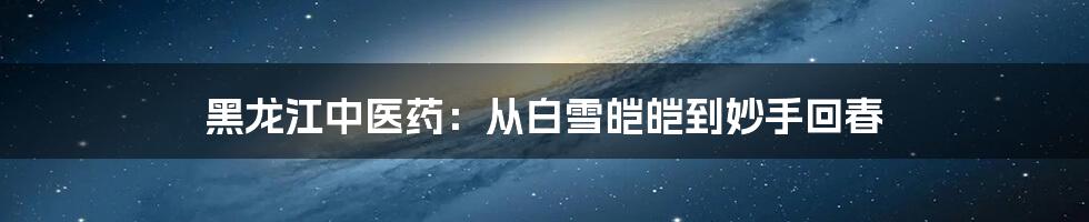 黑龙江中医药:从白雪皑皑到妙手回春