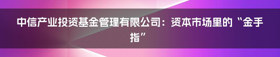 中信产业投资基金管理有限公司:资本市场里的“金手指”
