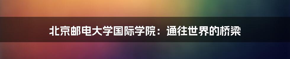 北京邮电大学国际学院:通往世界的桥梁