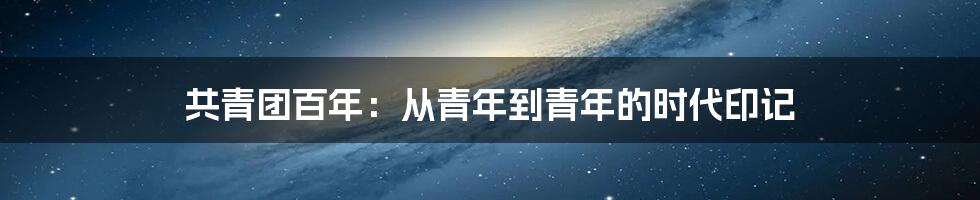 共青团百年:从青年到青年的时代印记