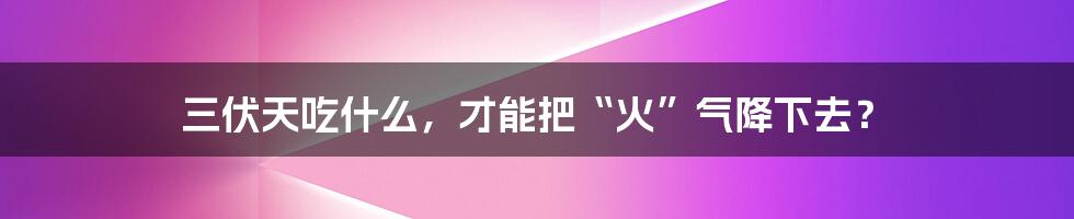 三伏天吃什么,才能把“火”气降下去?