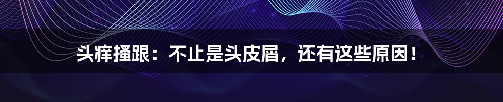 头痒搔跟:不止是头皮屑,还有这些原因!