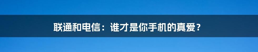 联通和电信:谁才是你手机的真爱?