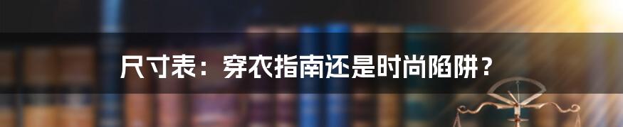 尺寸表:穿衣指南还是时尚陷阱?
