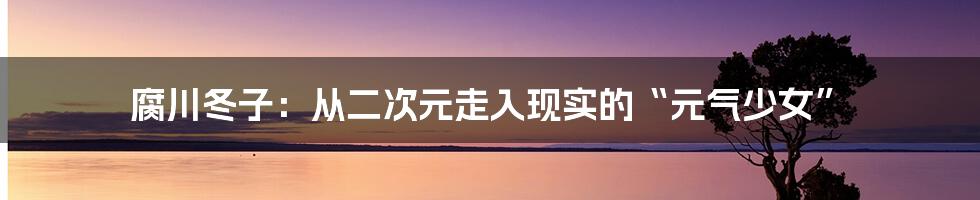 腐川冬子:从二次元走入现实的“元气少女”