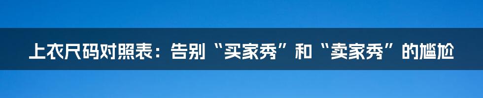 上衣尺码对照表:告别“买家秀”和“卖家秀”的尴尬