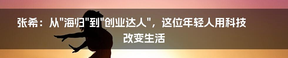 张希:从"海归"到"创业达人",这位年轻人用科技改变生活