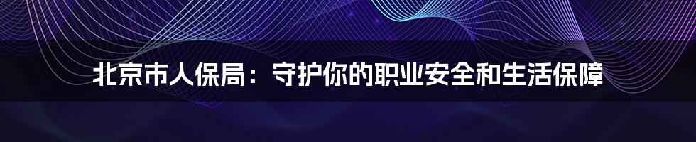 北京市人保局:守护你的职业安全和生活保障