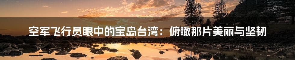 空军飞行员眼中的宝岛台湾:俯瞰那片美丽与坚韧