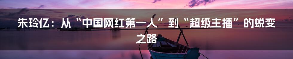 朱玲亿:从“中国网红第一人”到“超级主播”的蜕变之路