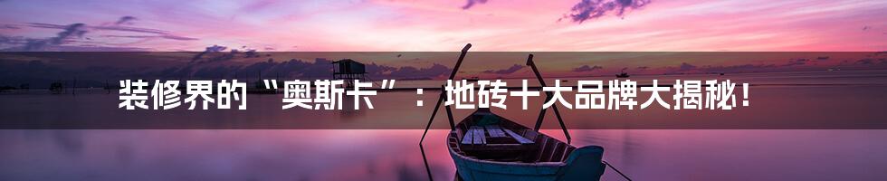 装修界的“奥斯卡”:地砖十大品牌大揭秘!
