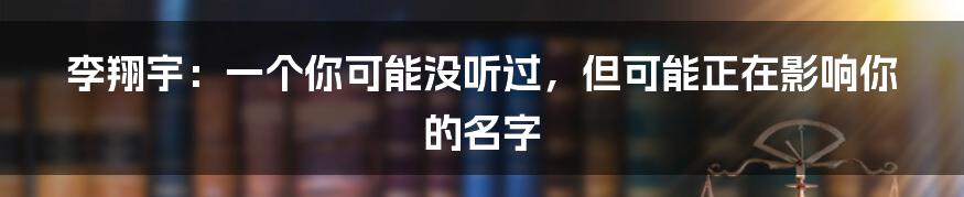 李翔宇:一个你可能没听过,但可能正在影响你的名字
