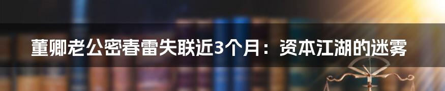 董卿老公密春雷失联近3个月:资本江湖的迷雾