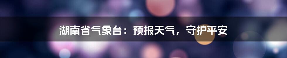 湖南省气象台:预报天气,守护平安