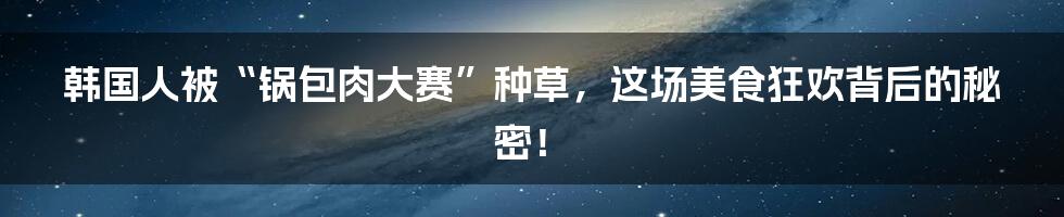 韩国人被“锅包肉大赛”种草,这场美食狂欢背后的秘密!
