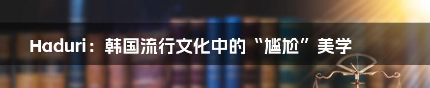 Haduri:韩国流行文化中的“尴尬”美学