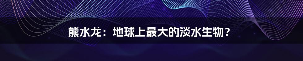 熊水龙:地球上最大的淡水生物?