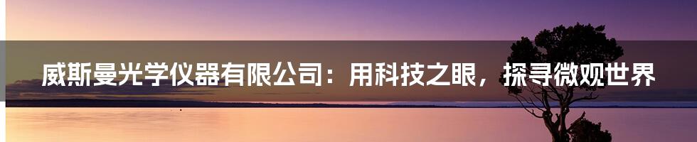 威斯曼光学仪器有限公司：用科技之眼，探寻微观世界