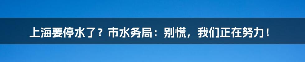 上海要停水了?市水务局:别慌,我们正在努力!