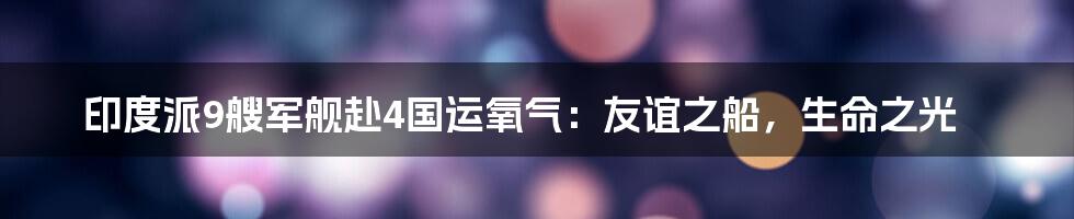 印度派9艘军舰赴4国运氧气:友谊之船,生命之光