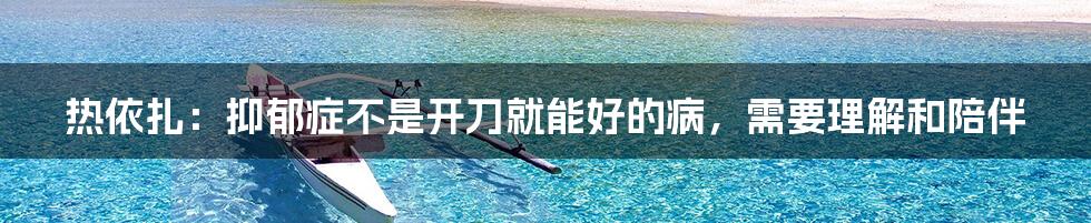 热依扎:抑郁症不是开刀就能好的病,需要理解和陪伴