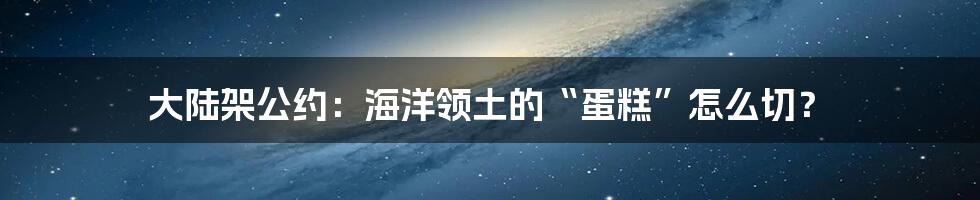 大陆架公约:海洋领土的“蛋糕”怎么切?