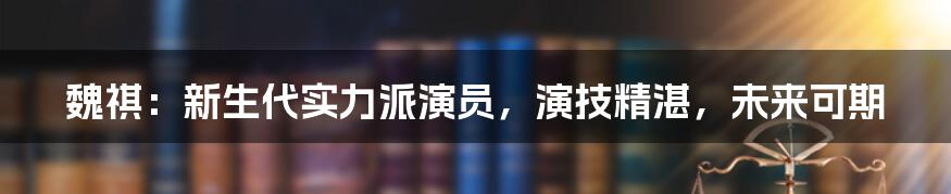 魏祺：新生代实力派演员，演技精湛，未来可期