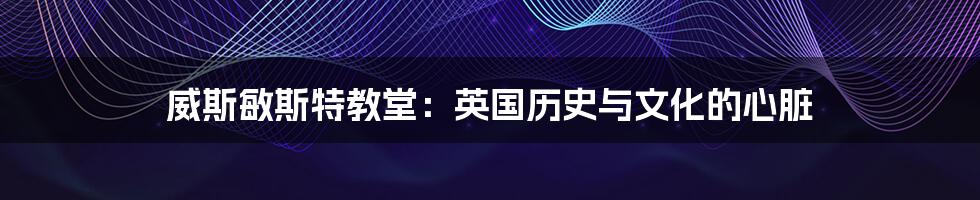 威斯敏斯特教堂:英国历史与文化的心脏
