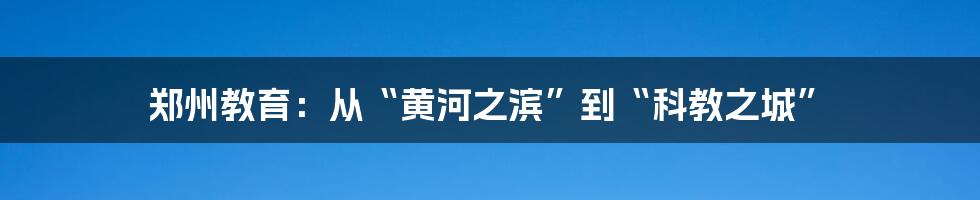 郑州教育:从“黄河之滨”到“科教之城”