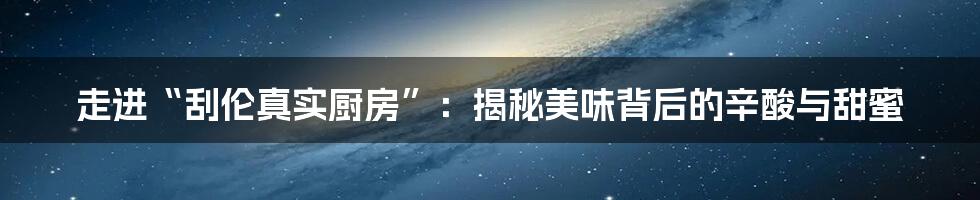 走进“刮伦真实厨房”:揭秘美味背后的辛酸与甜蜜
